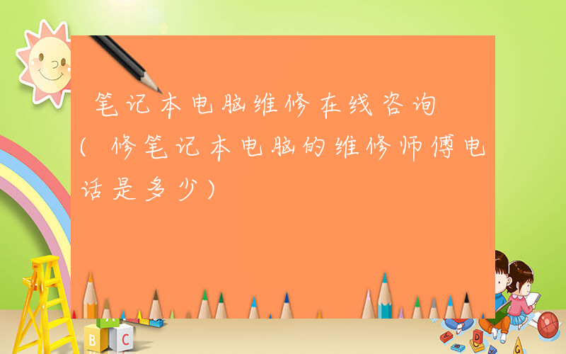 笔记本电脑维修在线咨询 (修笔记本电脑的维修师傅电话是多少)